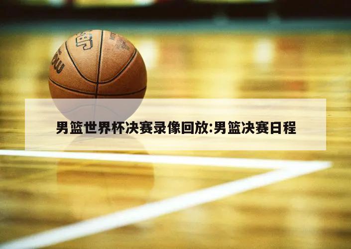 男篮世界杯决赛录像回放:男篮决赛日程