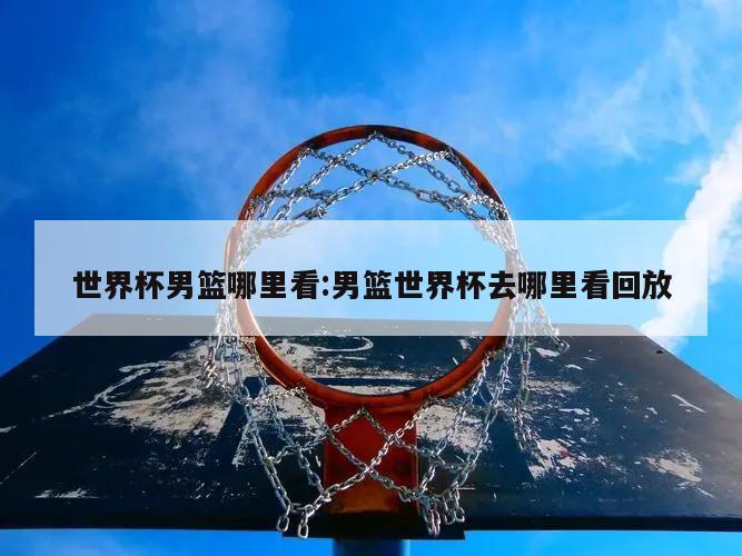 世界杯男篮哪里看:男篮世界杯去哪里看回放