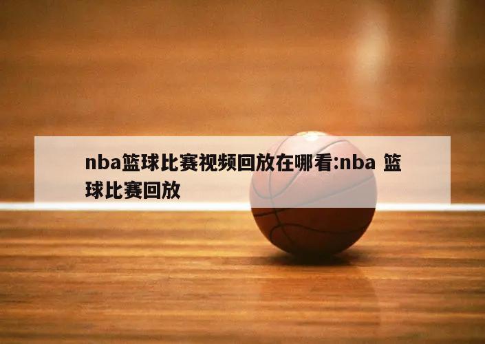 nba篮球比赛视频回放在哪看:nba 篮球比赛回放