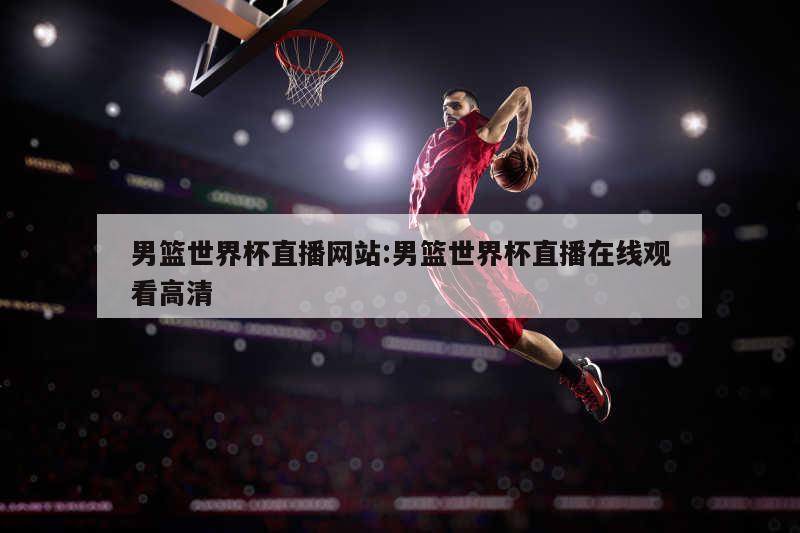 男篮世界杯直播网站:男篮世界杯直播在线观看高清