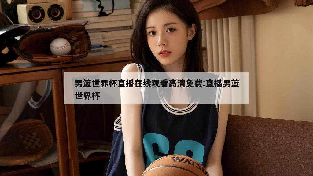 男篮世界杯直播在线观看高清免费:直播男蓝世界杯