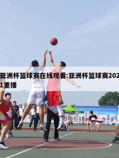 亚洲杯篮球赛在线观看:亚洲杯篮球赛2021重播