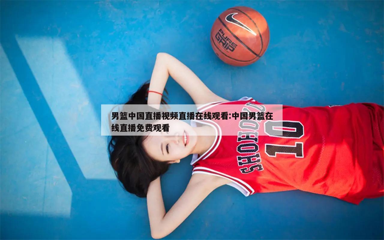 男篮中国直播视频直播在线观看:中国男篮在线直播免费观看