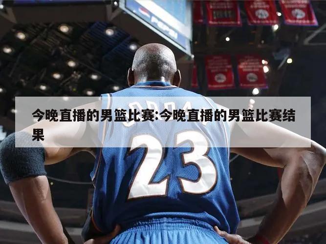 今晚直播的男篮比赛:今晚直播的男篮比赛结果
