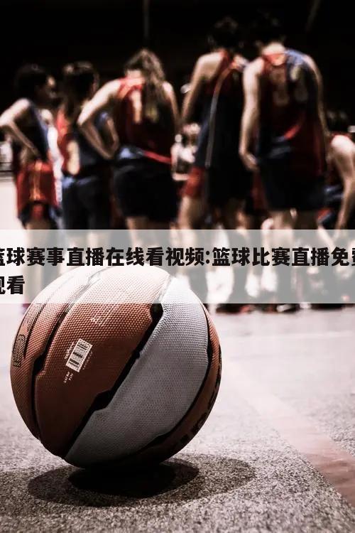 篮球赛事直播在线看视频:篮球比赛直播免费观看